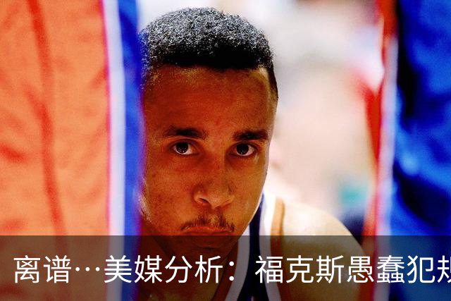 离谱…美媒分析：福克斯愚蠢犯规+米奇逆天指挥“联手完成自杀”